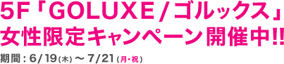 5Ｆ「GOLUXE / ゴルックス」女性限定キャンペーン開催中！！期間 : 6/19(木)～7/21(月・祝)